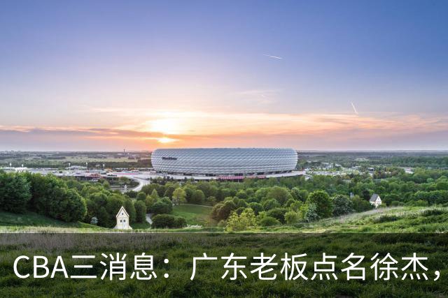 CBA三消息：广东老板点名徐杰，郭艾伦面临选择，上海队有情有义