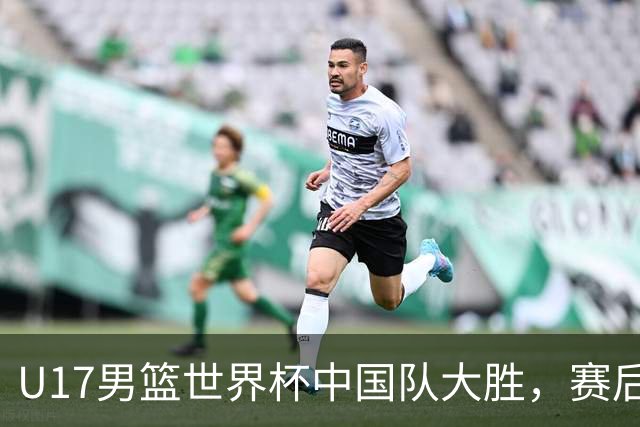 U17男篮世界杯中国队大胜，赛后评分1人最佳2人优秀，最差之人出炉
